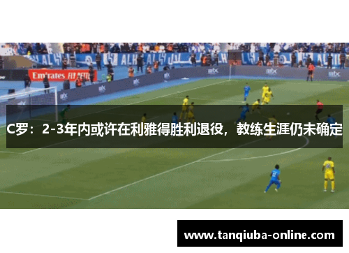 C罗:2-3年内或许在利雅得胜利退役,教练生涯仍未确定 C罗:2-3年内或许在利雅得胜利退役,教练生涯仍未确定