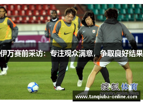 伊万赛前采访:专注观众满意,争取良好结果 伊万赛前采访:专注观众满意,争取良好结果