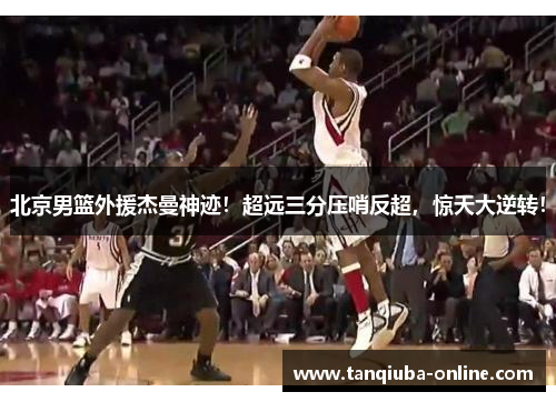 北京男篮外援杰曼神迹!超远三分压哨反超,惊天大逆转! 北京男篮外援杰曼神迹!超远三分压哨反超,惊天大逆转!