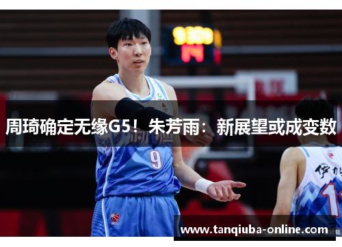 周琦确定无缘G5!朱芳雨:新展望或成变数 周琦确定无缘G5!朱芳雨:新展望或成变数