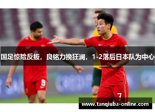 国足惊险反扳,良铭力挽狂澜,1-2落后日本队为中心 国足惊险反扳,良铭力挽狂澜,1-2落后日本队为中心