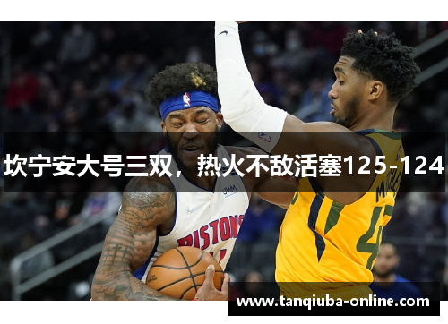 坎宁安大号三双,热火不敌活塞125-124 坎宁安大号三双,热火不敌活塞125-124