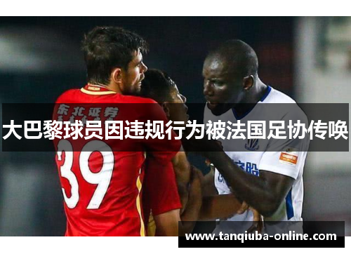 大巴黎球员因违规行为被法国足协传唤 大巴黎球员因违规行为被法国足协传唤