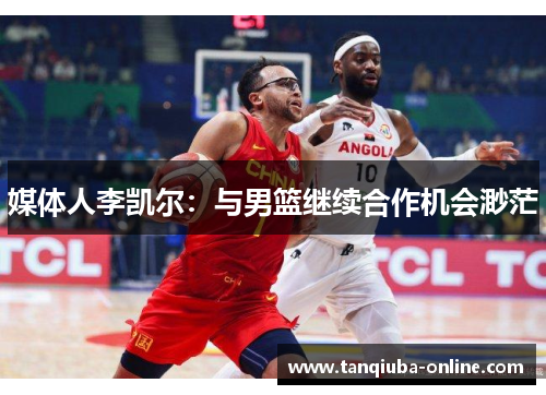 媒体人李凯尔：与男篮继续合作机会渺茫