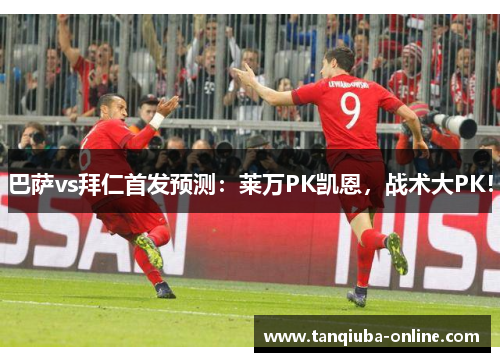 巴萨vs拜仁首发预测：莱万PK凯恩，战术大PK！