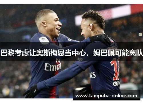 巴黎考虑让奥斯梅恩当中心，姆巴佩可能离队