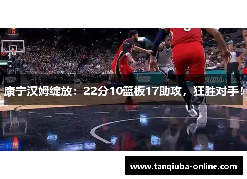 康宁汉姆绽放：22分10篮板17助攻，狂胜对手！